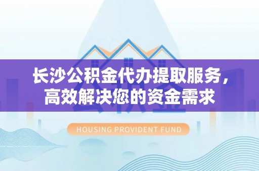 木兰长沙公积金代办提取服务，高效解决您的资金需求