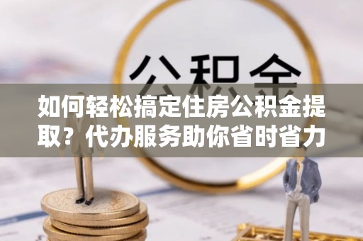 木兰如何轻松搞定住房公积金提取？代办服务助你省时省力