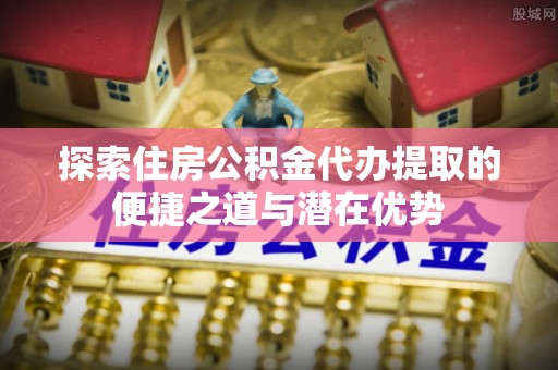 木兰探索住房公积金代办提取的便捷之道与潜在优势