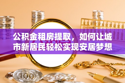木兰公积金租房提取，如何让城市新居民轻松实现安居梦想