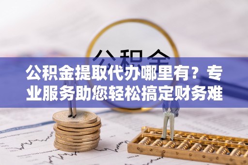 木兰公积金提取代办哪里有？专业服务助您轻松搞定财务难题