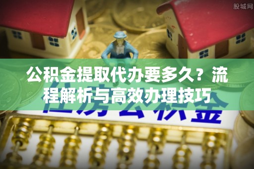 木兰公积金提取代办要多久？流程解析与高效办理技巧