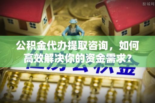 木兰公积金代办提取咨询，如何高效解决你的资金需求？