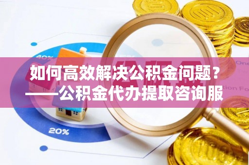 木兰如何高效解决公积金问题？——公积金代办提取咨询服务指南