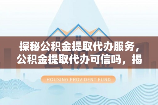 木兰探秘公积金提取代办服务，公积金提取代办可信吗，揭秘真相与选择指南