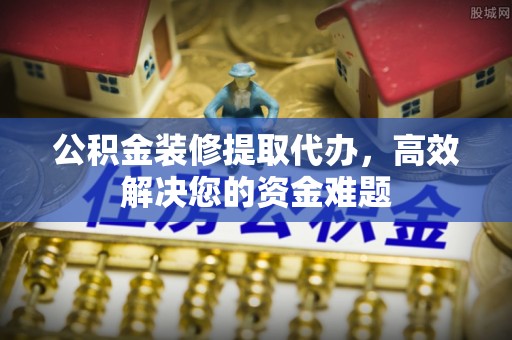 木兰公积金装修提取代办，高效解决您的资金难题