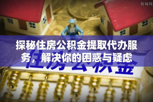 木兰探秘住房公积金提取代办服务，解决你的困惑与疑虑