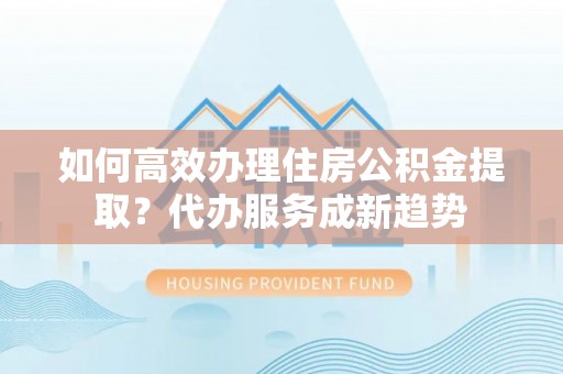 木兰如何高效办理住房公积金提取？代办服务成新趋势