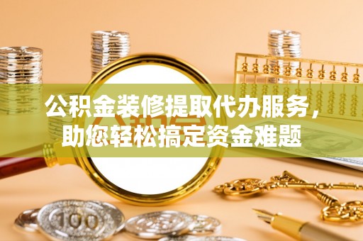 木兰公积金装修提取代办服务，助您轻松搞定资金难题