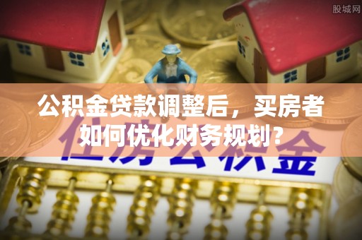 木兰公积金贷款调整后，买房者如何优化财务规划？