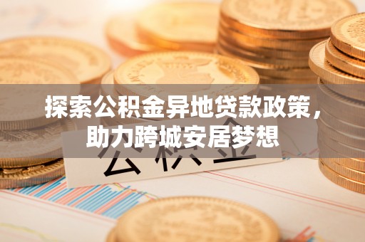 木兰探索公积金异地贷款政策，助力跨城安居梦想