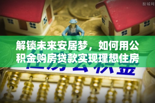 木兰解锁未来安居梦，如何用公积金购房贷款实现理想住房计划