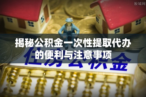 木兰揭秘公积金一次性提取代办的便利与注意事项