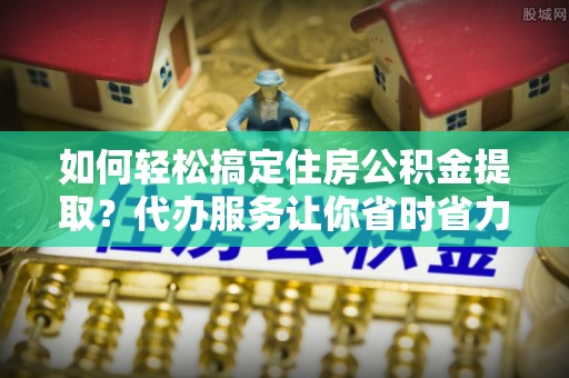 木兰如何轻松搞定住房公积金提取？代办服务让你省时省力