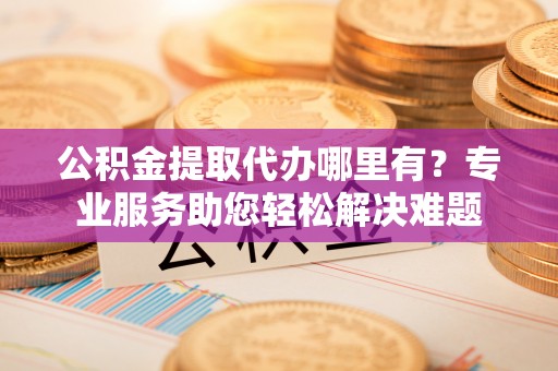 木兰公积金提取代办哪里有？专业服务助您轻松解决难题