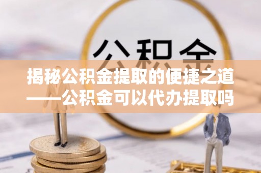 木兰揭秘公积金提取的便捷之道——公积金可以代办提取吗？