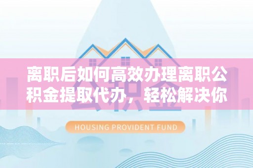 木兰离职后如何高效办理离职公积金提取代办，轻松解决你的后顾之忧
