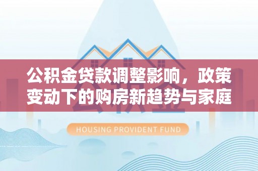 木兰公积金贷款调整影响，政策变动下的购房新趋势与家庭财务规划