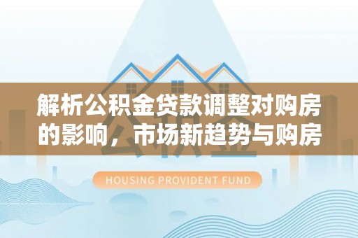 木兰解析公积金贷款调整对购房的影响，市场新趋势与购房者策略