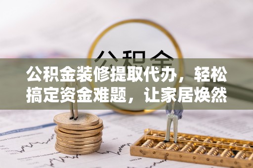 木兰公积金装修提取代办，轻松搞定资金难题，让家居焕然一新