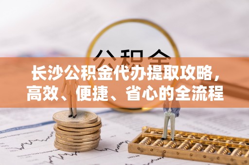 木兰长沙公积金代办提取攻略，高效、便捷、省心的全流程解析