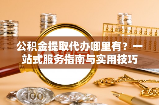 木兰公积金提取代办哪里有？一站式服务指南与实用技巧